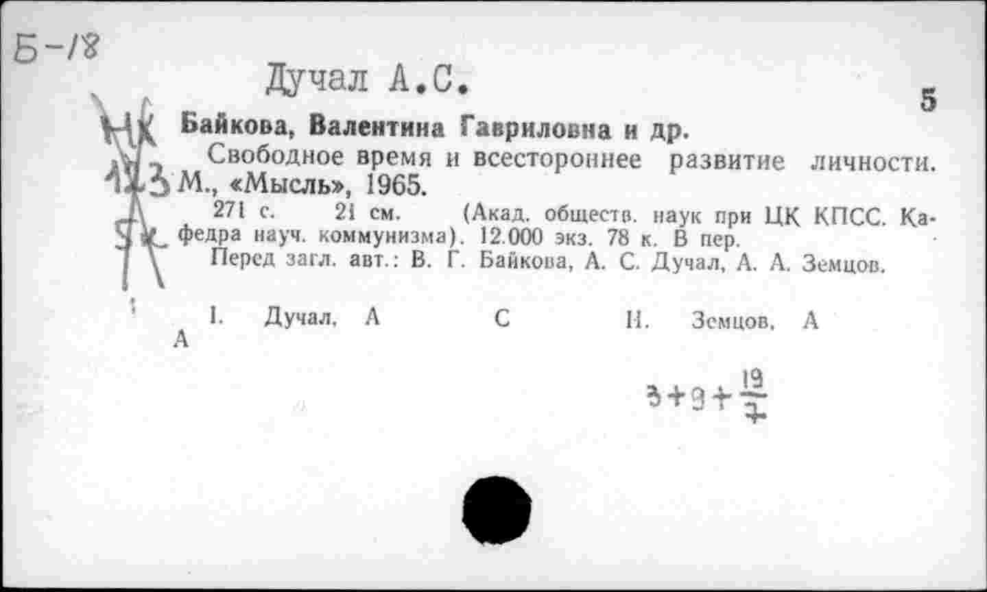 ﻿Дучал А.С.	_
о
Байкова, Валентина Гавриловна и др.
Свободное время и всестороннее развитие личности.
М., «Мысль», 1965.
271 с. 21 см. (Акад, обществ, наук при ЦК КПСС. Ка-
федра науч, коммунизма). 12.000 экз. 78 к. В пер.
Перед загл. авт.: В. Г. Байкова, А. С. Дучал, А. А. Земцов.
I. Дучал, А	С	И. Земцов, А